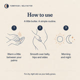 How to use Belly Butter: warm a little between your palms; smooth over belly, hips and sides; morning and night.